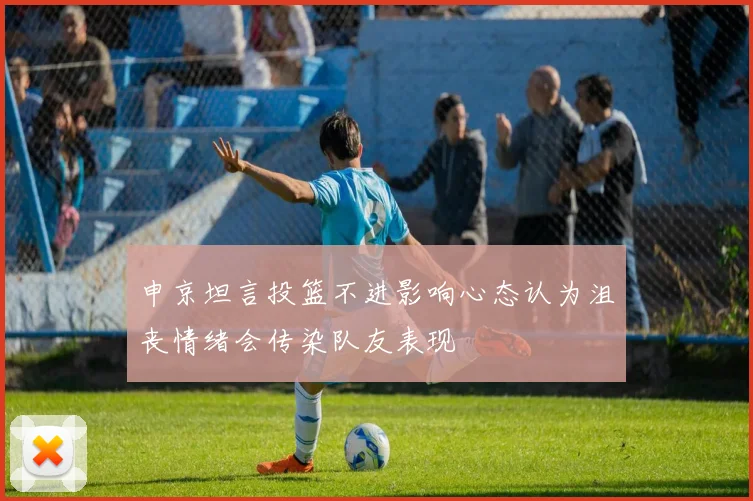 申京坦言投篮不进影响心态认为沮丧情绪会传染队友表现