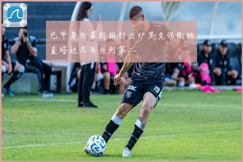 巴甲身价最新排行出炉罗克领衔帕奎塔达尼洛并列第二