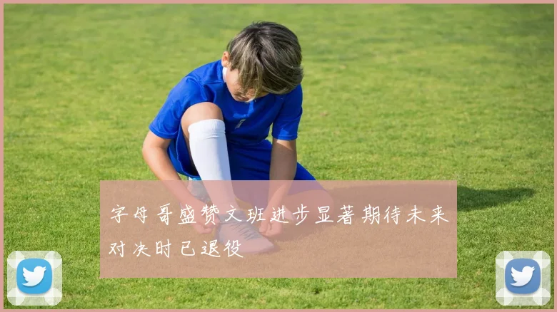 字母哥盛赞文班进步显著期待未来对决时已退役
