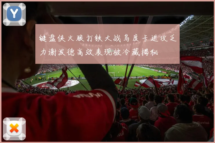 键盘侠火狼打铁大战乌度卡进攻乏力谢泼德高效表现被冷藏揭秘