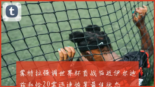 蒙特拉强调世界杯首战临近伊尔迪兹和恰20需迅速恢复最佳状态
