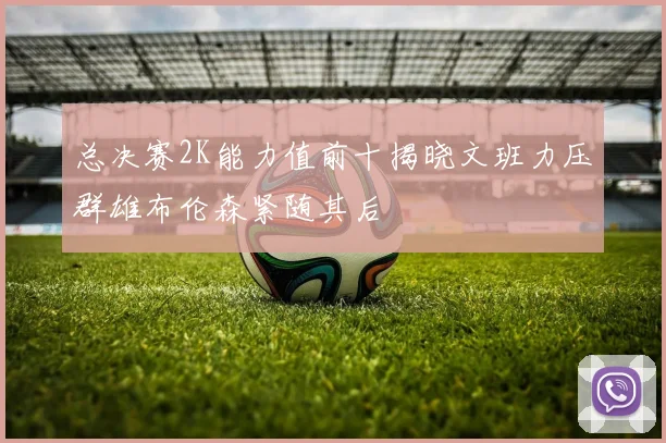 总决赛2K能力值前十揭晓文班力压群雄布伦森紧随其后