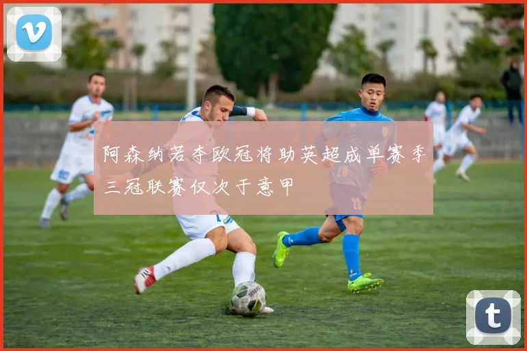 阿森纳若夺欧冠将助英超成单赛季三冠联赛仅次于意甲