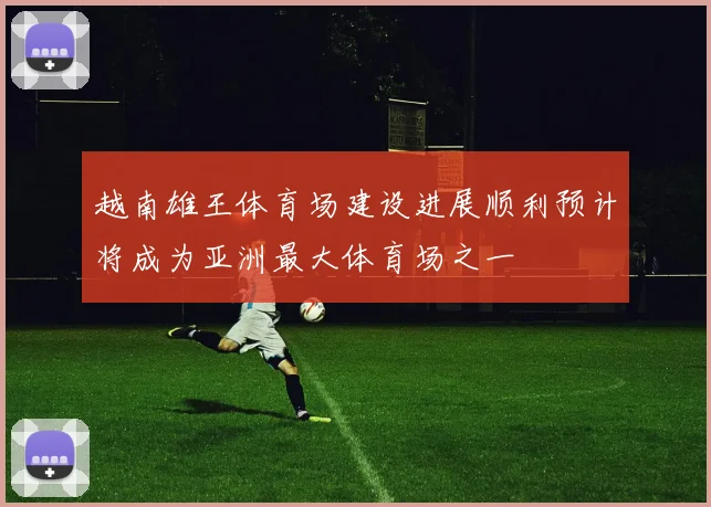 越南雄王体育场建设进展顺利预计将成为亚洲最大体育场之一