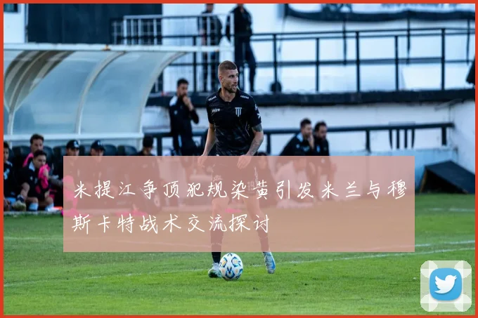 米提江争顶犯规染黄引发米兰与穆斯卡特战术交流探讨