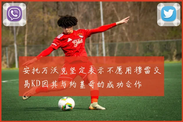 安托万沃克坚定表示不愿用穆雷交易KD因其与约基奇的成功合作