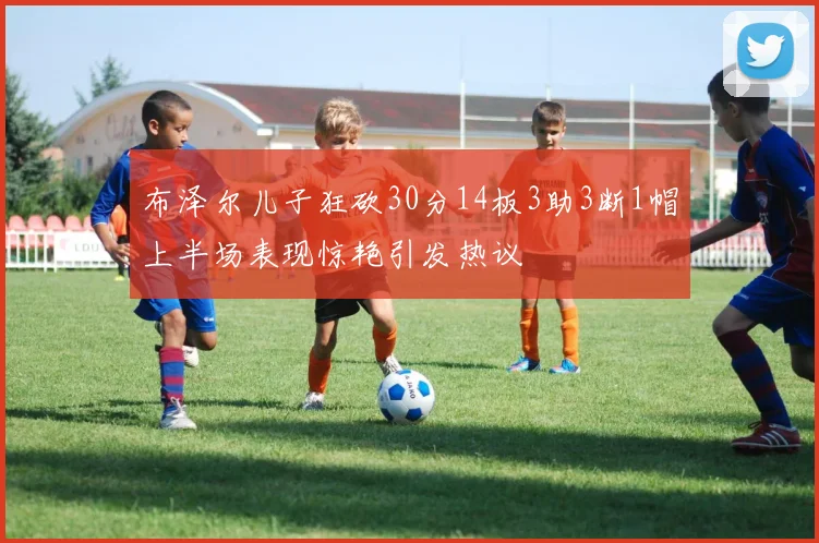 布泽尔儿子狂砍30分14板3助3断1帽上半场表现惊艳引发热议